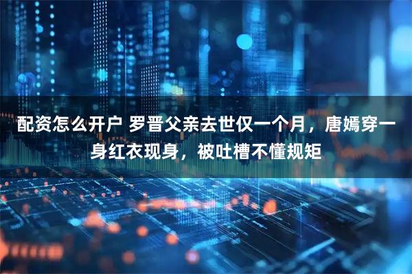 配资怎么开户 罗晋父亲去世仅一个月，唐嫣穿一身红衣现身，被吐槽不懂规矩