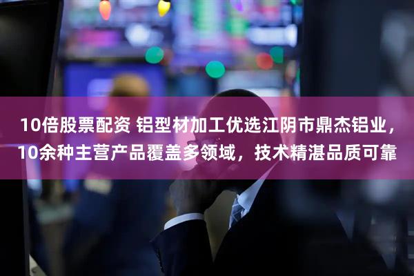 10倍股票配资 铝型材加工优选江阴市鼎杰铝业，10余种主营产品覆盖多领域，技术精湛品质可靠