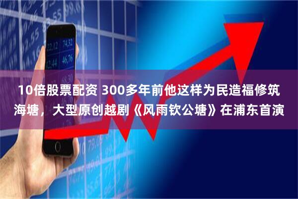 10倍股票配资 300多年前他这样为民造福修筑海塘，大型原创越剧《风雨钦公塘》在浦东首演
