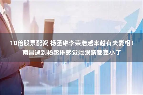 10倍股票配资 杨丞琳李荣浩越来越有夫妻相！南昌遇到杨丞琳感觉她眼睛都变小了