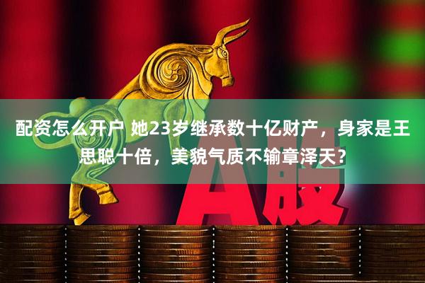 配资怎么开户 她23岁继承数十亿财产，身家是王思聪十倍，美貌气质不输章泽天？