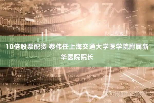 10倍股票配资 蔡伟任上海交通大学医学院附属新华医院院长