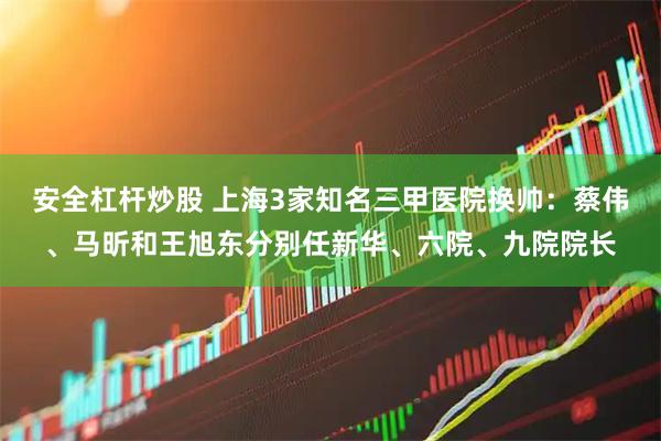 安全杠杆炒股 上海3家知名三甲医院换帅：蔡伟、马昕和王旭东分别任新华、六院、九院院长