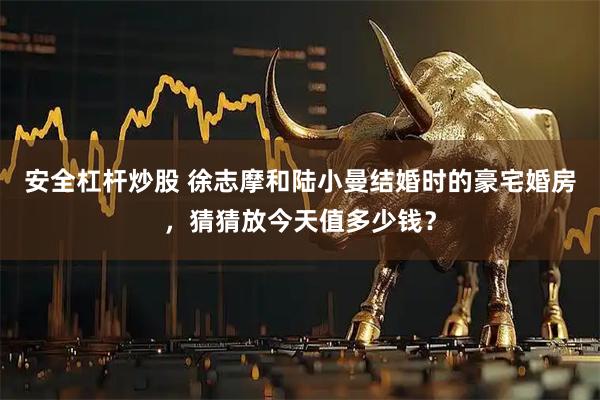 安全杠杆炒股 徐志摩和陆小曼结婚时的豪宅婚房，猜猜放今天值多少钱？