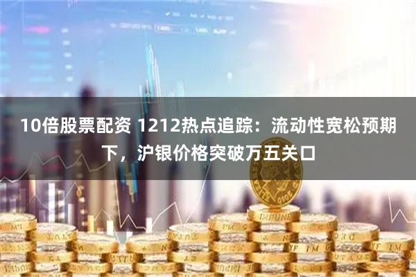 10倍股票配资 1212热点追踪：流动性宽松预期下，沪银价格突破万五关口