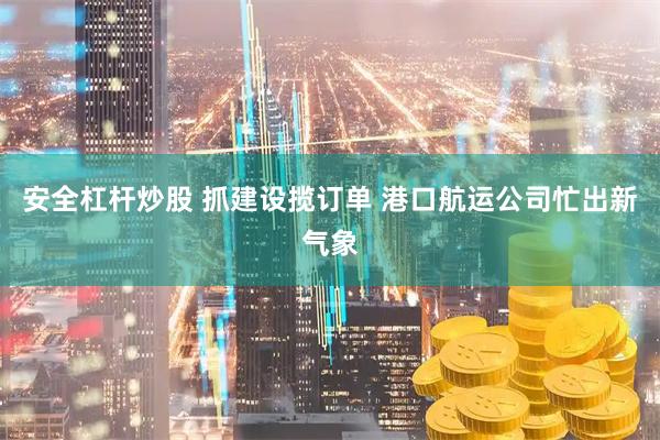 安全杠杆炒股 抓建设揽订单 港口航运公司忙出新气象