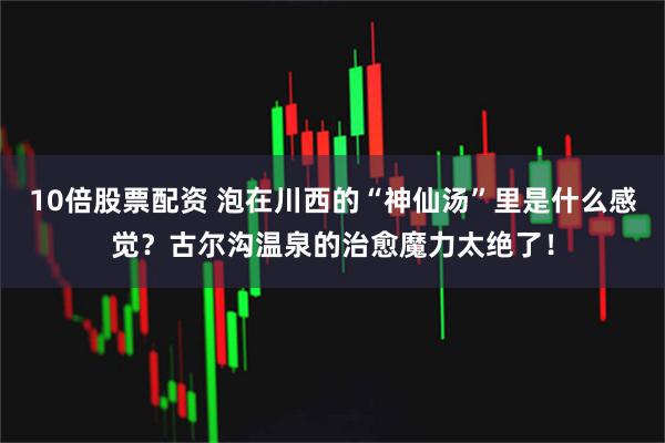 10倍股票配资 泡在川西的“神仙汤”里是什么感觉？古尔沟温泉的治愈魔力太绝了！