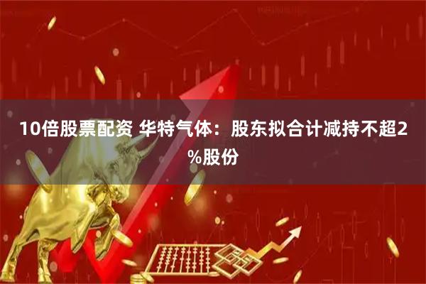 10倍股票配资 华特气体：股东拟合计减持不超2%股份
