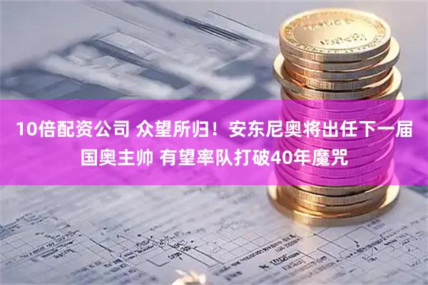 10倍配资公司 众望所归！安东尼奥将出任下一届国奥主帅 有望率队打破40年魔咒