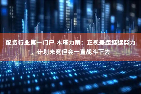 配资行业第一门户 木塔力甫：正视差距继续努力，计划未竟但会一直战斗下去