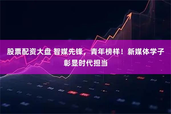 股票配资大盘 智媒先锋，青年榜样！新媒体学子彰显时代担当