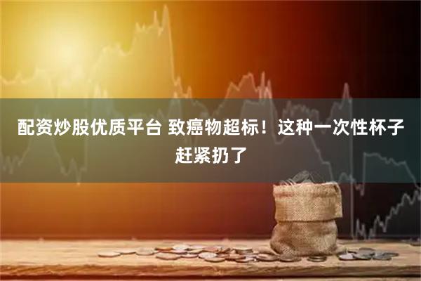 配资炒股优质平台 致癌物超标！这种一次性杯子赶紧扔了