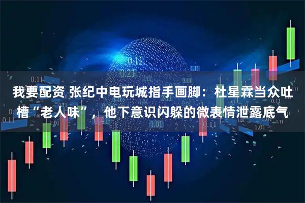 我要配资 张纪中电玩城指手画脚：杜星霖当众吐槽“老人味”，他下意识闪躲的微表情泄露底气