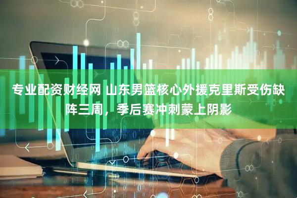 专业配资财经网 山东男篮核心外援克里斯受伤缺阵三周，季后赛冲刺蒙上阴影
