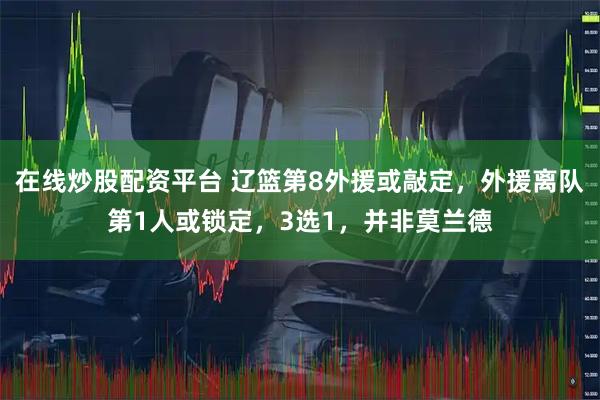 在线炒股配资平台 辽篮第8外援或敲定，外援离队第1人或锁定，3选1，并非莫兰德