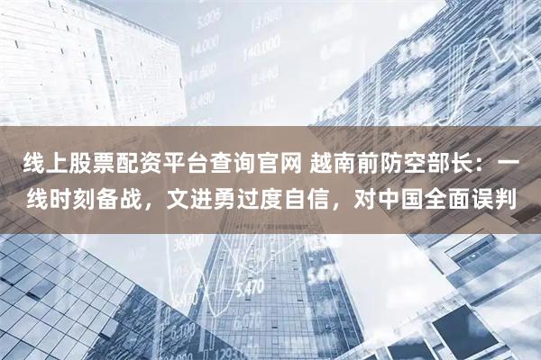 线上股票配资平台查询官网 越南前防空部长：一线时刻备战，文进勇过度自信，对中国全面误判