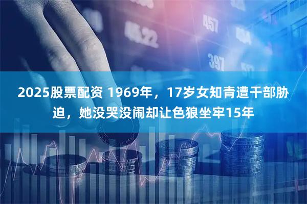 2025股票配资 1969年，17岁女知青遭干部胁迫，她没哭没闹却让色狼坐牢15年