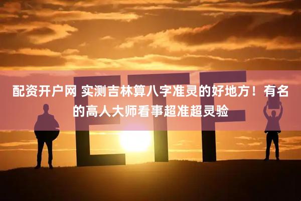 配资开户网 实测吉林算八字准灵的好地方！有名的高人大师看事超准超灵验