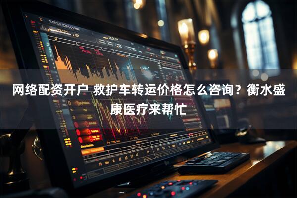 网络配资开户 救护车转运价格怎么咨询？衡水盛康医疗来帮忙