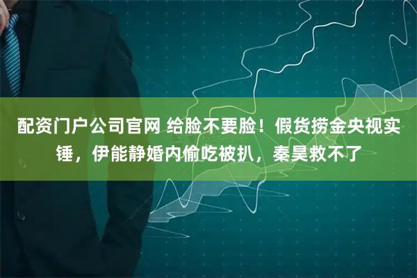 配资门户公司官网 给脸不要脸！假货捞金央视实锤，伊能静婚内偷吃被扒，秦昊救不了