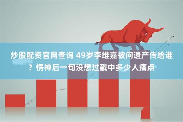 炒股配资官网查询 49岁李维嘉被问遗产传给谁？愣神后一句没想过戳中多少人痛点