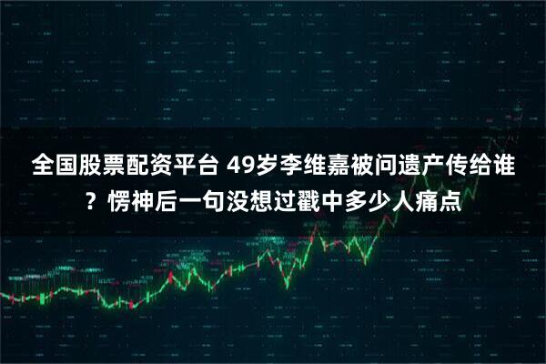 全国股票配资平台 49岁李维嘉被问遗产传给谁？愣神后一句没想过戳中多少人痛点