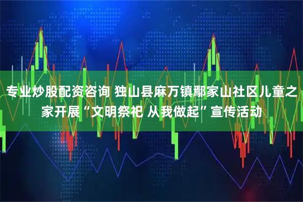 专业炒股配资咨询 独山县麻万镇鄢家山社区儿童之家开展“文明祭祀 从我做起”宣传活动
