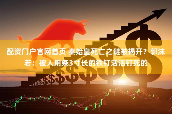 配资门户官网首页 秦始皇死亡之谜被揭开？郭沫若：被人用条3寸长的铁钉活活钉死的