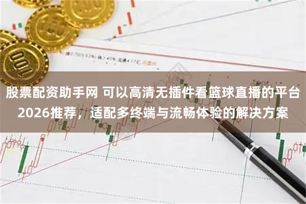 股票配资助手网 可以高清无插件看篮球直播的平台2026推荐，适配多终端与流畅体验的解决方案