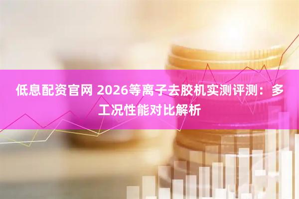 低息配资官网 2026等离子去胶机实测评测：多工况性能对比解析