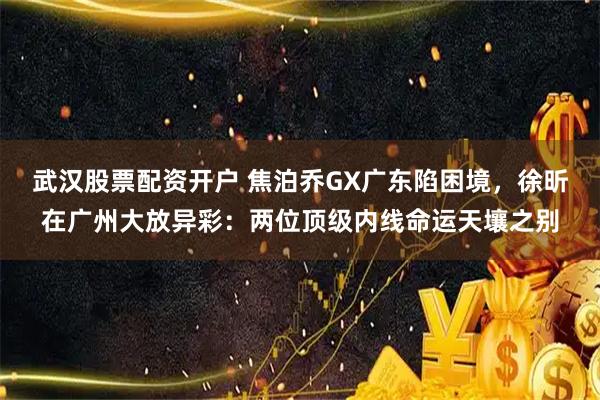 武汉股票配资开户 焦泊乔GX广东陷困境，徐昕在广州大放异彩：两位顶级内线命运天壤之别