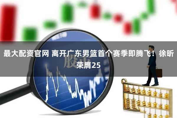 最大配资官网 离开广东男篮首个赛季即腾飞！徐昕荣膺25