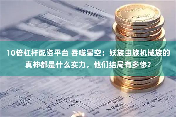 10倍杠杆配资平台 吞噬星空：妖族虫族机械族的真神都是什么实力，他们结局有多惨？