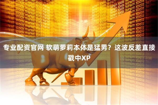 专业配资官网 软萌萝莉本体是猛男？这波反差直接戳中XP
