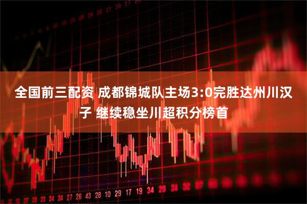 全国前三配资 成都锦城队主场3:0完胜达州川汉子 继续稳坐川超积分榜首