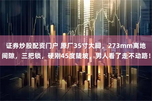 证券炒股配资门户 原厂35寸大脚，273mm离地间隙，三把锁，硬刚45度陡坡，男人看了走不动路！