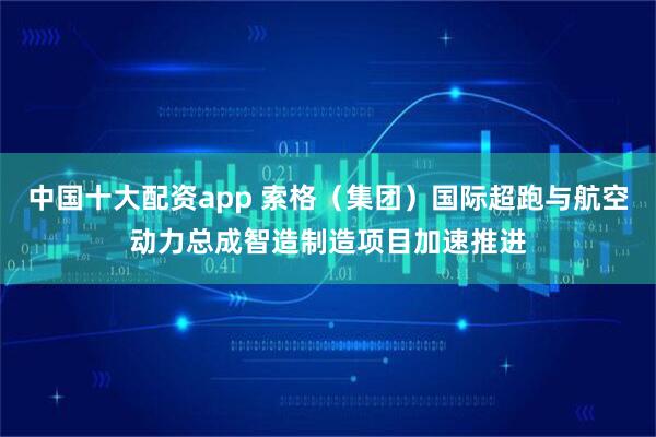 中国十大配资app 索格（集团）国际超跑与航空动力总成智造制造项目加速推进