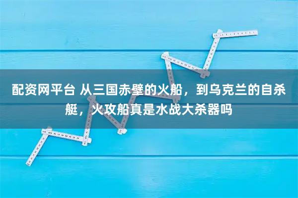 配资网平台 从三国赤壁的火船，到乌克兰的自杀艇，火攻船真是水战大杀器吗