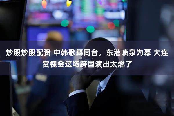 炒股炒股配资 中韩歌舞同台，东港喷泉为幕 大连赏槐会这场跨国演出太燃了