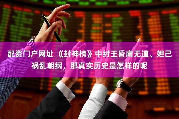 配资门户网址 《封神榜》中纣王昏庸无道、妲己祸乱朝纲，那真实历史是怎样的呢