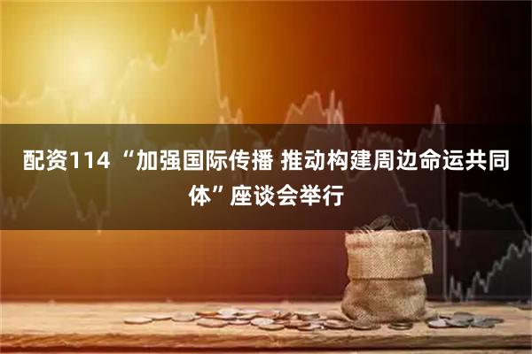 配资114 “加强国际传播 推动构建周边命运共同体”座谈会举行