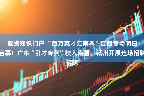 配资知识门户 “百万英才汇南粤”江西专场明日启幕！广东“引才专列”驶入南昌、赣州开展连场招聘