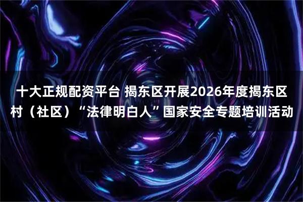 十大正规配资平台 揭东区开展2026年度揭东区村(社区)“法律明白人”国家安全专题培训活动