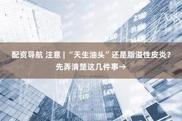 配资导航 注意 | “天生油头”还是脂溢性皮炎？先弄清楚这几件事→