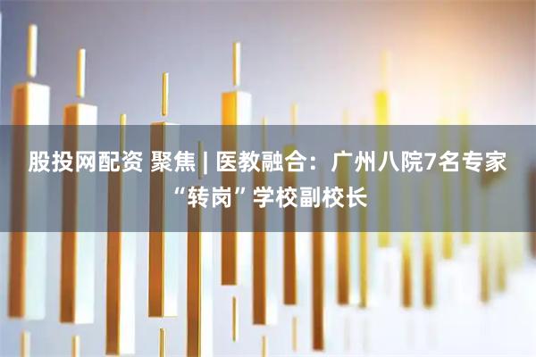 股投网配资 聚焦 | 医教融合：广州八院7名专家“转岗”学校副校长